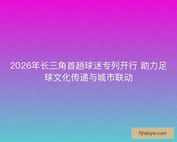 2026年长三角首趟球迷专列开行 助力足球文化传递与城市联动