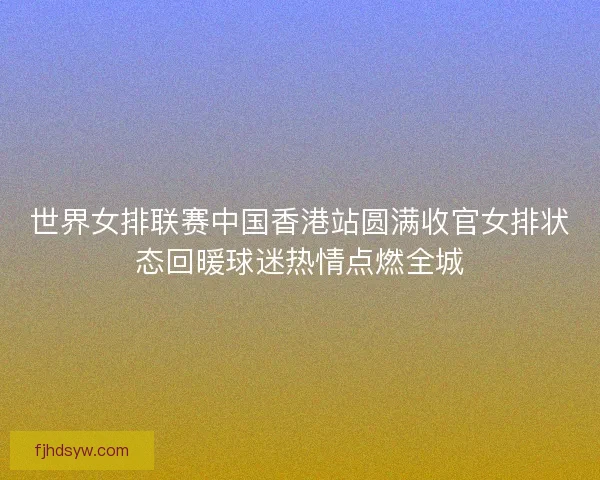 世界女排联赛中国香港站圆满收官女排状态回暖球迷热情点燃全城