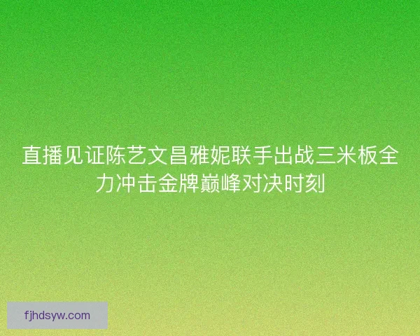 直播见证陈艺文昌雅妮联手出战三米板全力冲击金牌巅峰对决时刻