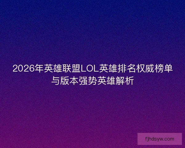 2026年英雄联盟LOL英雄排名权威榜单与版本强势英雄解析