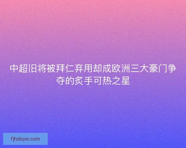 中超旧将被拜仁弃用却成欧洲三大豪门争夺的炙手可热之星 中超旧将被拜仁弃用却成欧洲三大豪门争夺的炙手可热之星