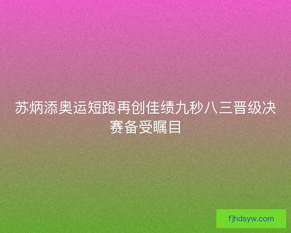 苏炳添奥运短跑再创佳绩九秒八三晋级决赛备受瞩目