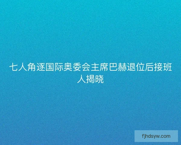 七人角逐国际奥委会主席巴赫退位后接班人揭晓