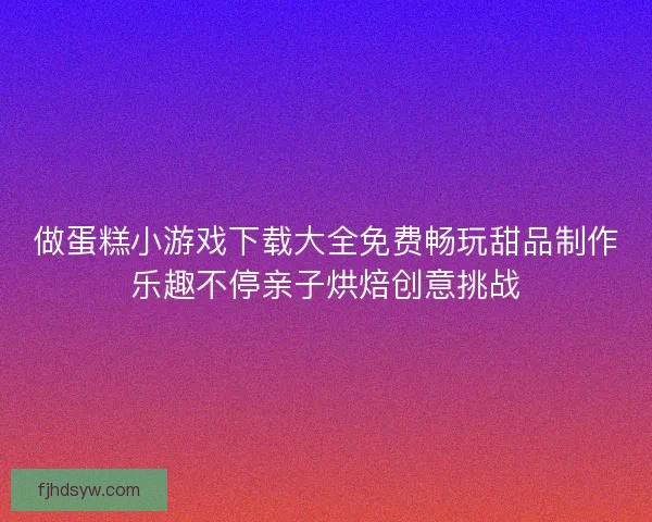做蛋糕小游戏下载大全免费畅玩甜品制作乐趣不停亲子烘焙创意挑战