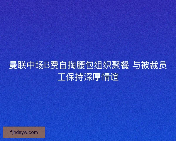 曼联中场B费自掏腰包组织聚餐 与被裁员工保持深厚情谊