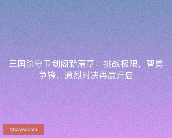 三国杀守卫剑阁新篇章：挑战极限，智勇争锋，激烈对决再度开启