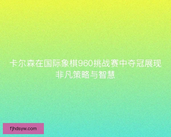 卡尔森在国际象棋960挑战赛中夺冠展现非凡策略与智慧
