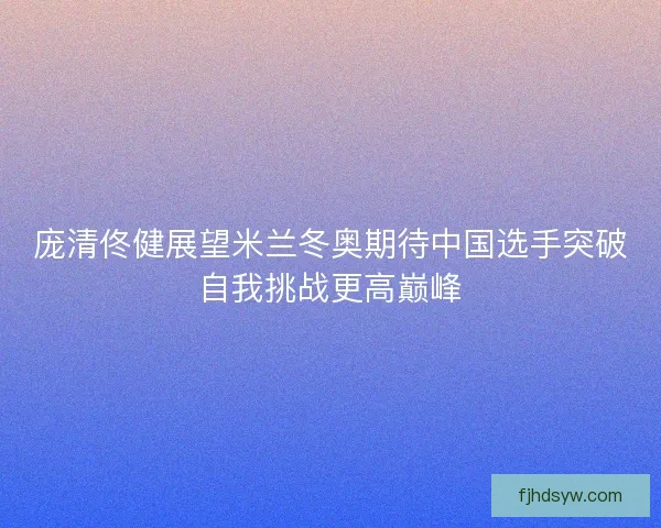 庞清佟健展望米兰冬奥期待中国选手突破自我挑战更高巅峰
