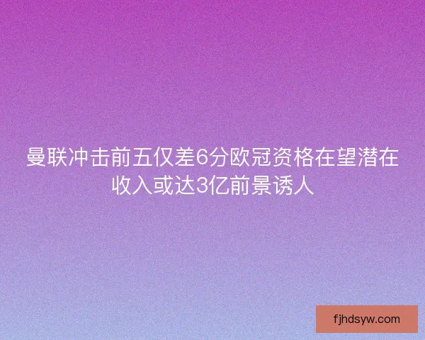 曼联冲击前五仅差6分欧冠资格在望潜在收入或达3亿前景诱人