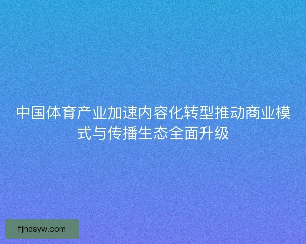 中国体育产业加速内容化转型推动商业模式与传播生态全面升级 中国体育产业加速内容化转型推动商业模式与传播生态全面升级