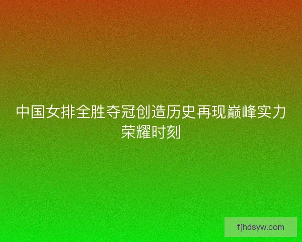 中国女排全胜夺冠创造历史再现巅峰实力荣耀时刻 中国女排全胜夺冠创造历史再现巅峰实力荣耀时刻