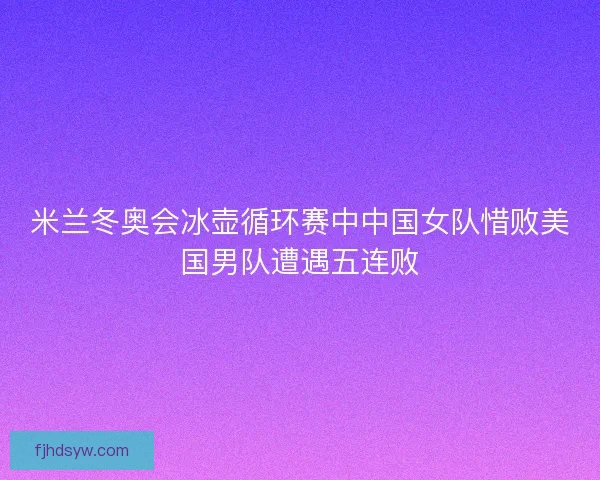 米兰冬奥会冰壶循环赛中中国女队惜败美国男队遭遇五连败 米兰冬奥会冰壶循环赛中中国女队惜败美国男队遭遇五连败