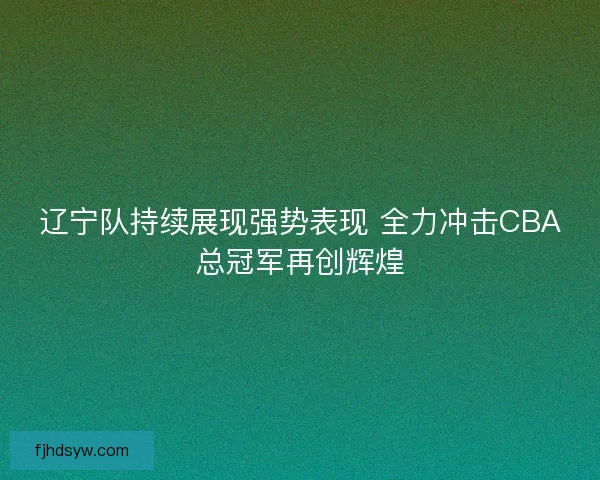 辽宁队持续展现强势表现 全力冲击CBA总冠军再创辉煌