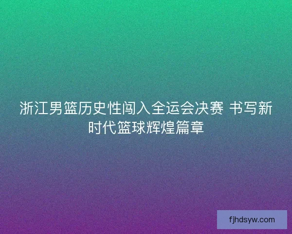 浙江男篮历史性闯入全运会决赛 书写新时代篮球辉煌篇章