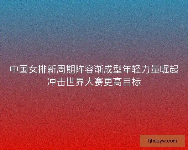 中国女排新周期阵容渐成型年轻力量崛起冲击世界大赛更高目标