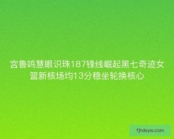 宫鲁鸣慧眼识珠187锋线崛起黑七奇迹女篮新核场均13分稳坐轮换核心