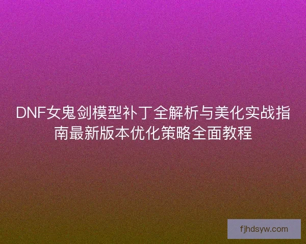 DNF女鬼剑模型补丁全解析与美化实战指南最新版本优化策略全面教程