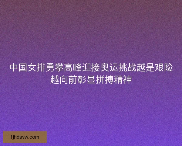 中国女排勇攀高峰迎接奥运挑战越是艰险越向前彰显拼搏精神