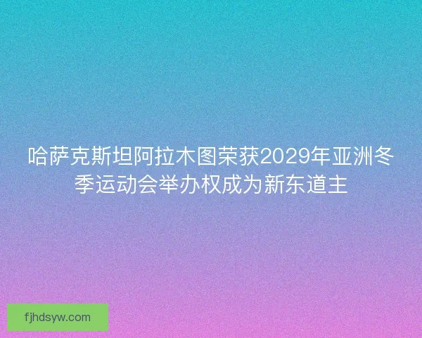哈萨克斯坦阿拉木图荣获2029年亚洲冬季运动会举办权成为新东道主
