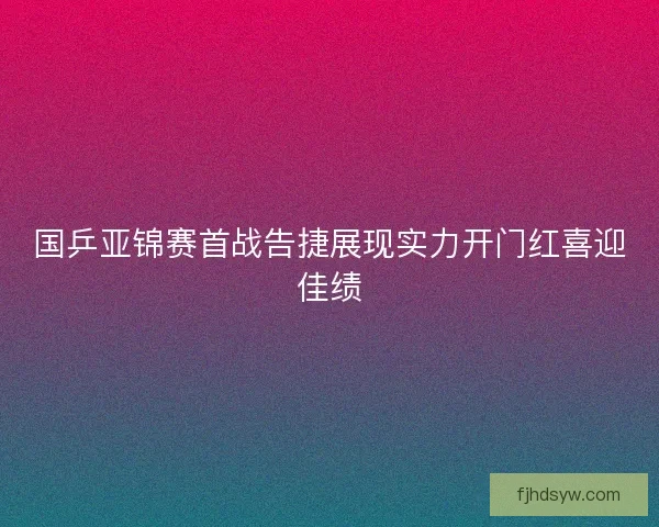 国乒亚锦赛首战告捷展现实力开门红喜迎佳绩 国乒亚锦赛首战告捷展现实力开门红喜迎佳绩