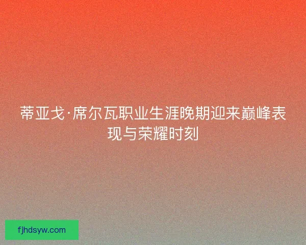 蒂亚戈·席尔瓦职业生涯晚期迎来巅峰表现与荣耀时刻 蒂亚戈·席尔瓦职业生涯晚期迎来巅峰表现与荣耀时刻